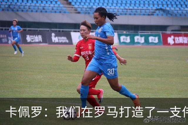 卡佩罗：我们在罗马打造了一支伟大的球队 卡萨诺是真正的天才