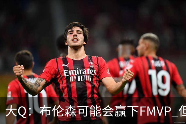 大Q：布伦森可能会赢下FMVP 但阿努诺比才是球队MVP